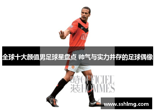 全球十大颜值男足球星盘点 帅气与实力并存的足球偶像